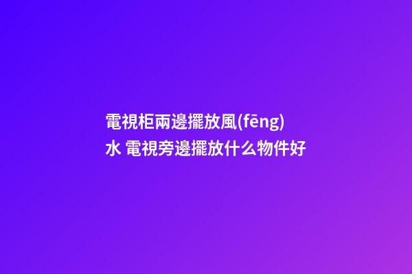 電視柜兩邊擺放風(fēng)水 電視旁邊擺放什么物件好